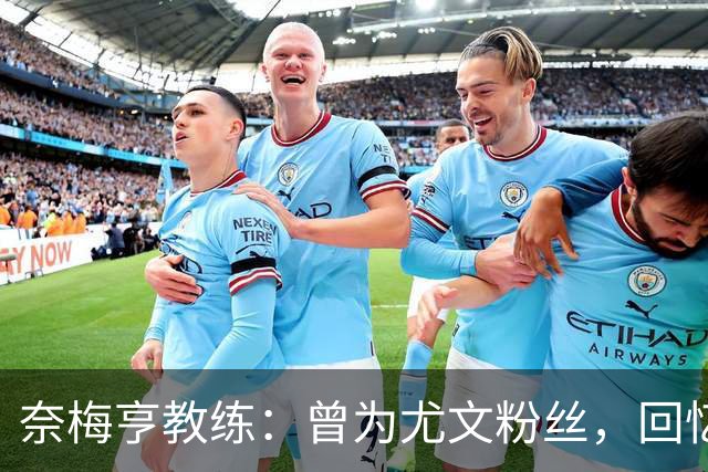 奈梅亨教练：曾为尤文粉丝，回忆昔日球队辉煌